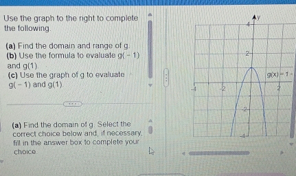 Use the graph to the right to complete 
the following 
(a) Find the domain and range of g
(b) Use the formula to evaluate g(-1)
and g(1)
(c) Use the graph of g to evaluate g(x)=1-
g(-1) and g(1)
(a) Find the domain of g Select the 
correct choice below and, if necessary 
fill in the answer box to complete your 
choice. 4