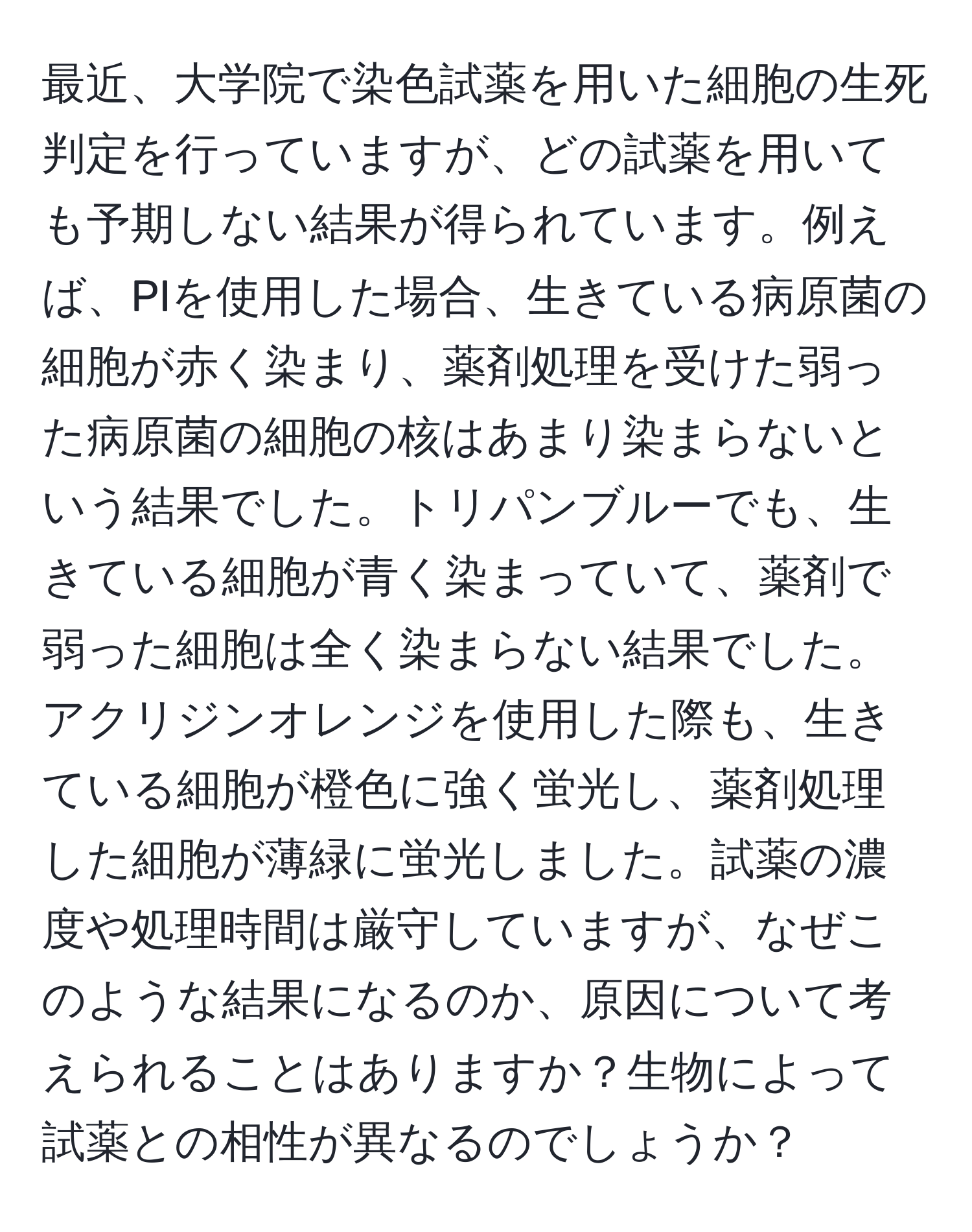 最近、大学院で染色試薬を用いた細胞の生死判定を行っていますが、どの試薬を用いても予期しない結果が得られています。例えば、PIを使用した場合、生きている病原菌の細胞が赤く染まり、薬剤処理を受けた弱った病原菌の細胞の核はあまり染まらないという結果でした。トリパンブルーでも、生きている細胞が青く染まっていて、薬剤で弱った細胞は全く染まらない結果でした。アクリジンオレンジを使用した際も、生きている細胞が橙色に強く蛍光し、薬剤処理した細胞が薄緑に蛍光しました。試薬の濃度や処理時間は厳守していますが、なぜこのような結果になるのか、原因について考えられることはありますか？生物によって試薬との相性が異なるのでしょうか？