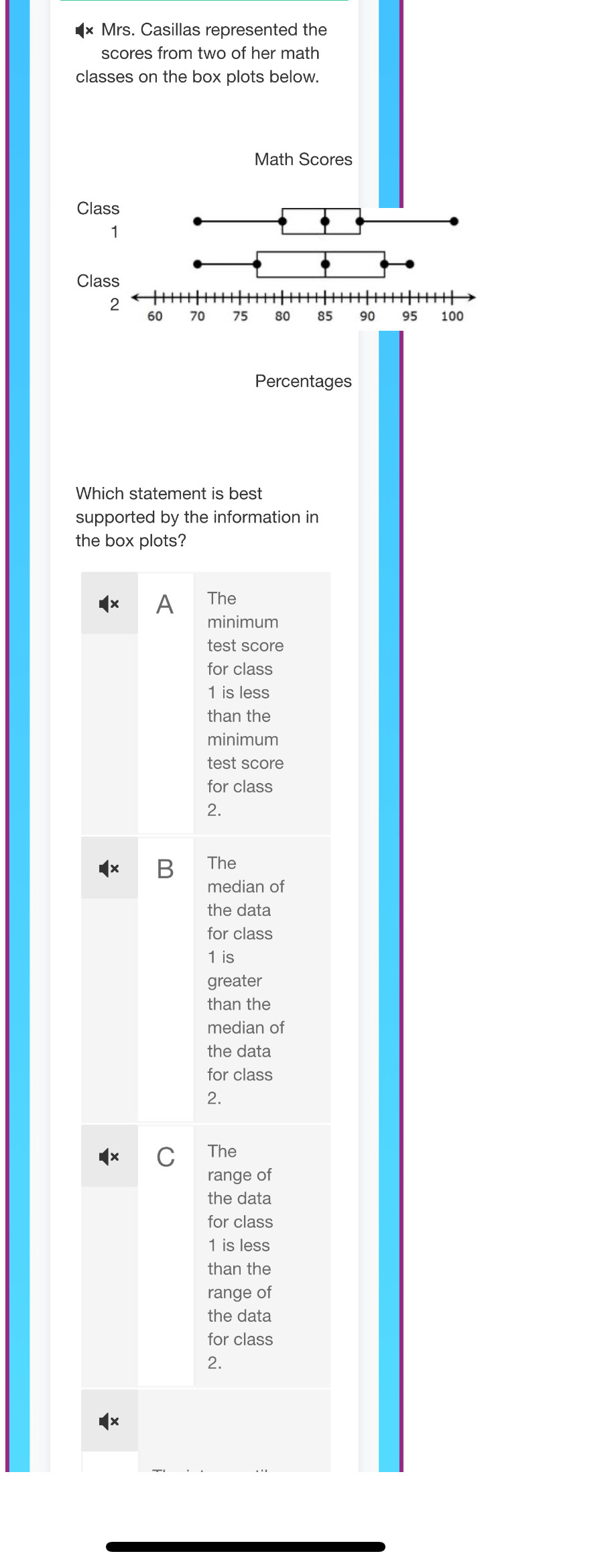 Mrs. Casillas represented the
scores from two of her math
classes on the box plots below.
Math Scores
Class
2
60 70 75 80 85 90 95 100
Percentages
Which statement is best
supported by the information in
the box plots?
The
minimum
test score
for class
1 is less
than the
minimum
test score
for class
2.
The
median of
the data
for class
1 is
greater
than the
median of
the data
for class
2.
The
range of
the data
for class
1 is less
than the
range of
the data
for class
2.