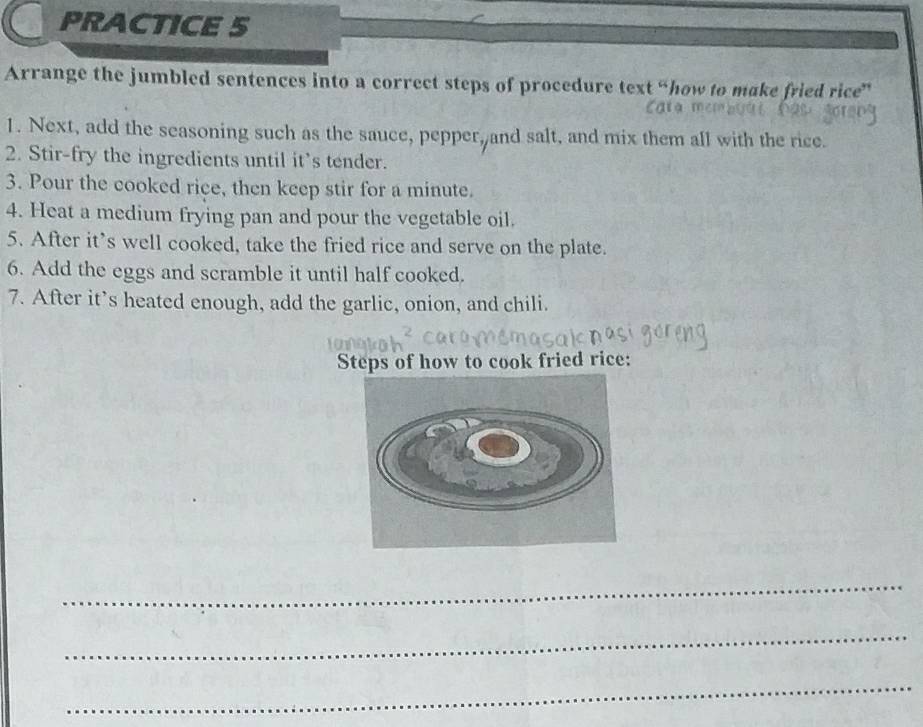 PRACTICE 5 
Arrange the jumbled sentences into a correct steps of procedure text “how to make fried rice” 
1. Next, add the seasoning such as the sauce, pepper, and salt, and mix them all with the rice. 
2. Stir-fry the ingredients until it’s tender. 
3. Pour the cooked rice, then keep stir for a minute. 
4. Heat a medium frying pan and pour the vegetable oil. 
5. After it’s well cooked, take the fried rice and serve on the plate. 
6. Add the eggs and scramble it until half cooked. 
7. After it’s heated enough, add the garlic, onion, and chili. 
Steps of how to cook fried rice: 
_ 
_ 
_