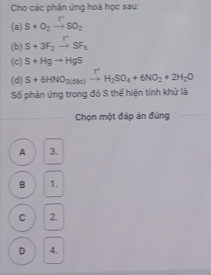 Cho các phản ứng hoá học sau:
(a) S+O_2to SO_2
(b) S+3F_2to SF_6
(c) S+Hgto HgS
(d) S+6HNO_3(dequiv c)to H_2SO_4+6NO_2+2H_2O
Số phản ứng trong đó S thể hiện tính khử là
Chọn một đáp án đúng
A 3.
B 1.
C 2.
D 4.