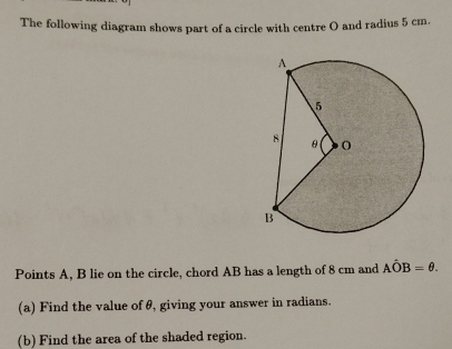 The following diagram shows part of a circle with centre O and radius 5 cm. 
Points A, B lie on the circle, chord AB has a length of 8 cm and Ahat OB=θ. 
(a) Find the value of θ, giving your answer in radians. 
(b) Find the area of the shaded region.