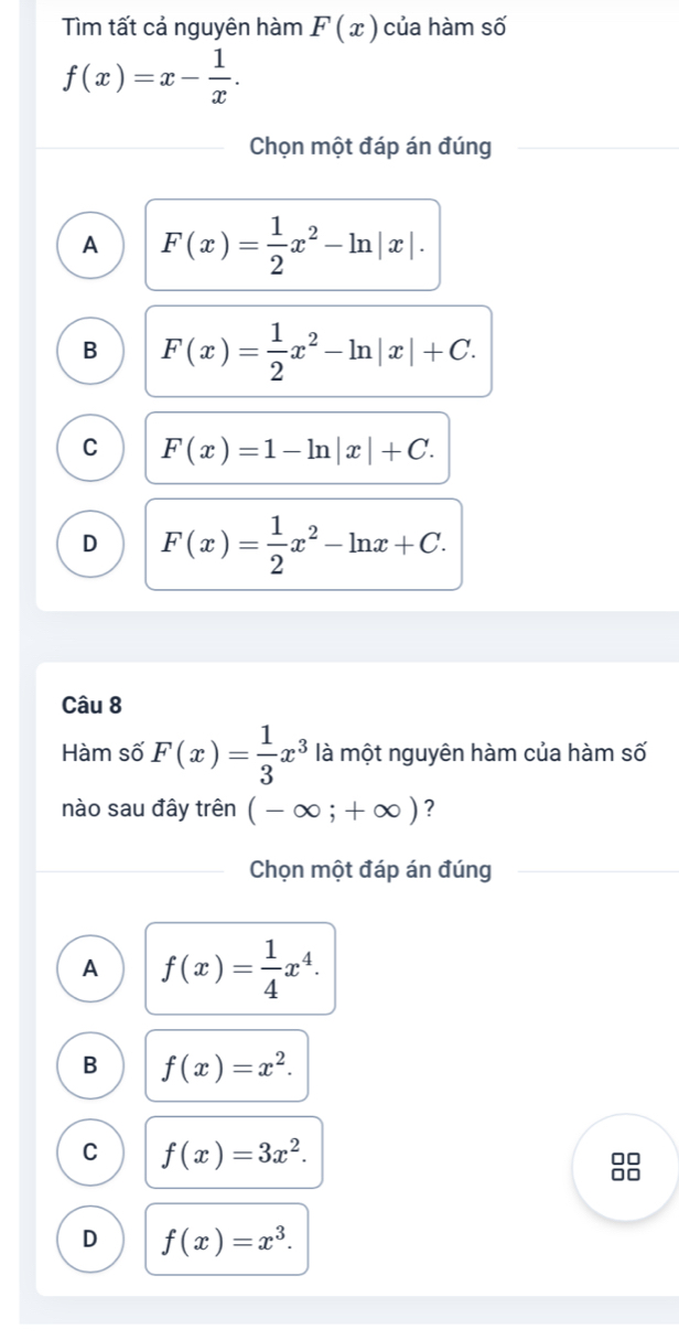 Tìm tất cả nguyên hàm F(x) của hàm số
f(x)=x- 1/x . 
Chọn một đáp án đúng
A F(x)= 1/2 x^2-ln |x|.
B F(x)= 1/2 x^2-ln |x|+C.
C F(x)=1-ln |x|+C.
D F(x)= 1/2 x^2-ln x+C. 
Câu 8
Hàm số F(x)= 1/3 x^3 là một nguyên hàm của hàm số
nào sau đây trên (-∈fty ;+∈fty ) ?
Chọn một đáp án đúng
A f(x)= 1/4 x^4.
B f(x)=x^2.
C f(x)=3x^2. 
□□
□□
D f(x)=x^3.