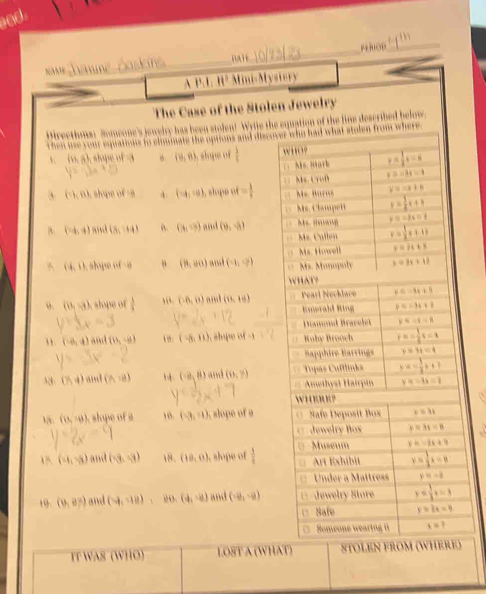 A P 1
The Case of the Stolen Jewelry
he's jewelry has been stolen! Write the
(9,8) , slope of  1/s 
(1,0) l   A (-6,10) , slope of = 1/t 
B (-4,4) ad (3,14) B. (8,9endpmatrix and (9,-8)
(8,80)
A (0,1) slope of and (9, 1/7 )
o (0,-9) , slope of  1/3  ,. (-6,0) (0,18) .3
, . (-8,4) and (θ _1,θ ) 1 8: (-8,0) slope of 
32 (% ,i) (8,-9) (a,8) and (0,?)
1. (8,30). slope of a 10. (-3,-1) slope of a
(-4,-5) and (-9,4) 18. (18,0) , slope of  1/a 
19. (0,97) and (9,98) 20. (4,-8) and (-8,-8)
