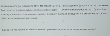 Βκаждοй κлеτκе κвадраτа 60* 60 ставят камень, ножницы или бумагу. Клетка с камнем
6ьеτ клетку с ножницами, κлеτка с ножницани - клетκу с бунагой, κлеτка с бумагой - 
клетку с камнен. Для κаждой κлеτки суиτаюοτη сколько соседних по сτороне клеток она 
áыëτ. и записывают эτο чμсло. 
Какое наибольшее значение может принимать сумма всех записанных чисел?