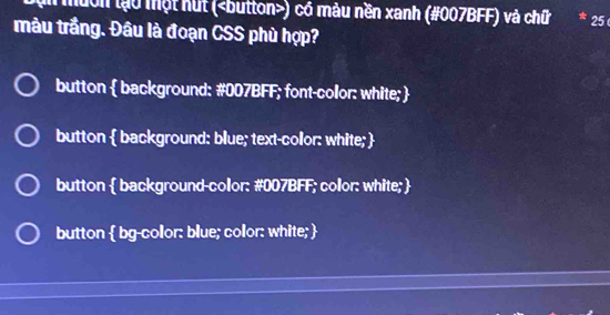 muờn lạo một hút () có màu nền xanh (#007BFF) và chữ 25
màu trầng. Đâu là đoạn CSS phù hợp?
button  background: #007BFF; font-collor: white; 
button  background: blue; text-color: white; 
button  background-color: # 007BFF; color: white; 
button  bg-collor: blue; color: white; 