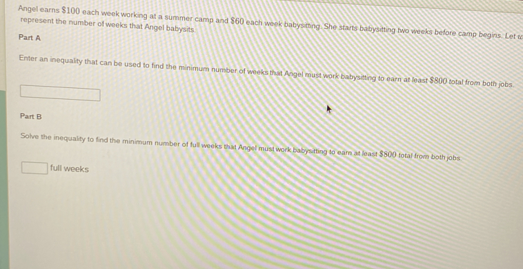 Angel earns $100 each week working at a summer camp and $60 each week babysitting. She starts babysitting two weeks before camp begins. Let t represent the number of weeks that Angel babysits. 
Part A 
Enter an inequality that can be used to find the minimum number of weeks that Angel must work babysitting to earn at least $800 total from both jobs. 
Part B 
Solve the inequality to find the minimum number of full weeks that Angel must work babysitting to earn at least $800 total from both jobs 
full weeks