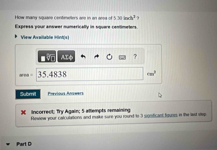 How many square centimeters are in an area of 5.30inch^2 ? 
Express your answer numerically in square centimeters. 
View Available Hint(s) 
□ sqrt[□](□ ) AΣφ ?
area = 35.4838
cm^2
Submit Previous Answers 
Incorrect; Try Again; 5 attempts remaining 
Review your calculations and make sure you round to 3 significant figures in the last step. 
Part D