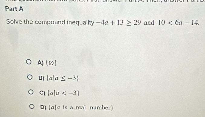 Solve the compound inequality -4a+13≥ 29 and 10<6a-14</tex>.
A) (varnothing )
B)  a|a≤ -3
C)  a|a
D) (a|a is a real number)