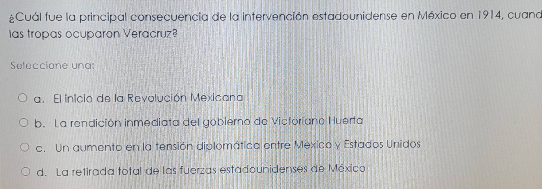 ¿Cuál fue la principal consecuencia de la intervención estadounidense en México en 1914, cuana
as tropas ocuparon Veracruz?
Seleccione una:
a. El inicio de la Revolución Mexicana
b. La rendición inmediata del gobierno de Victoriano Huerta
c. Un aumento en la tensión diplomática entre México y Estados Unidos
d. La retirada total de las fuerzas estadounidenses de México