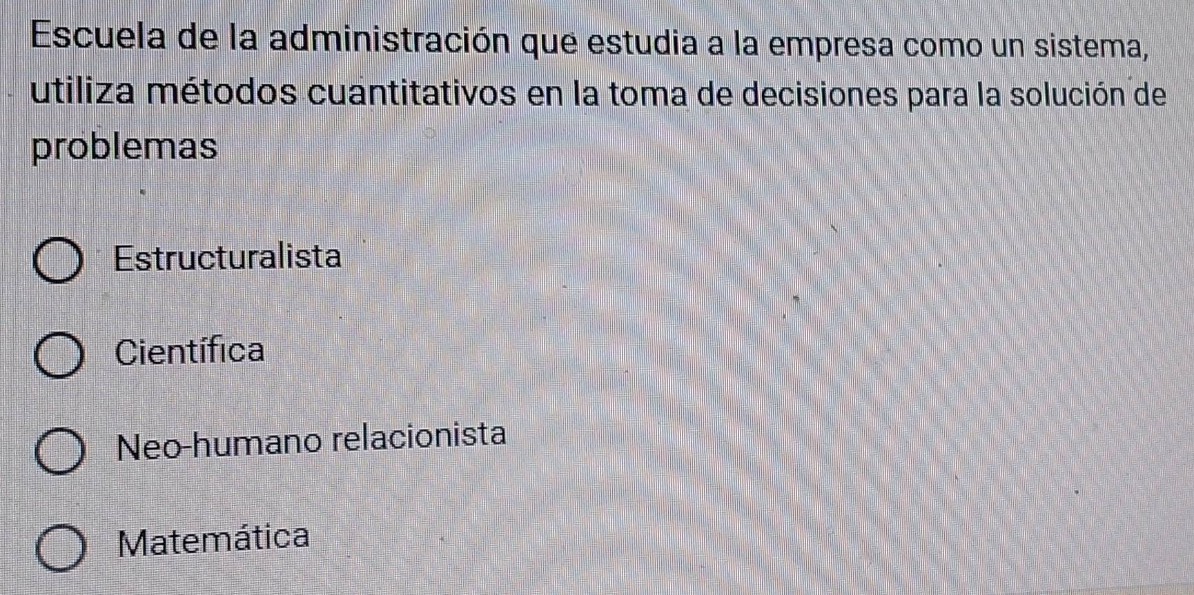 Escuela de la administración que estudia a la empresa como un sistema,
utiliza métodos cuantitativos en la toma de decisiones para la solución de
problemas
Estructuralista
Científica
Neo-humano relacionista
Matemática