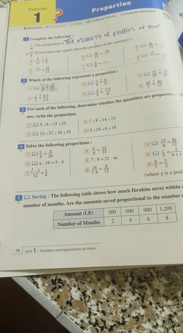 Exercise
Proportion
1
__ From the school boos
“  
* Problems Solving
Remember é unmrstimo 0 129
 Complete the following :
The proportion is
£□  48/72 =frac 15
If two ratios are equals then the product of the extremes =
□  20/25 = 36/□   8 □  12/□  =frac 15
 1/15 = 3/5 
□  6/8 = ·s /·s  
frac 12□ frac 18= 18/12 
3
2 Which of the following represents a proportion : □  15/25 = 30/60 
 3/4 = 6/9 
1 an  2/5 = 4/10 
6  10/3 = 40/12 
5  5/4 = (7.5)/6 
4  1/3 = (0.5)/1.5 
For each of the following, determine whether the quantities are proportional. I
are, write the proportion.
1 5,8,15,24 2 7,8,14,15
3 12,27,16,18 4 8,24,6,18
4 Solve the following proportions :
s  15/x = 30/12 
7 □  3/4 = x/20 
2  6/x = 12/14 
6 a  1/3 = 2/b+1 
4 □ a:16=5:4 5 7:8=21:m
7  (l-3)/12 = 5/4 
ε  16/3x = 8/12 
9  8/y = y/2 
(where y is a posi
5★ Saving : The following table shows how much Ibrahim saves within :
numbers saved proportional to the number c
14 Unit 1 : Numbers and operations on them