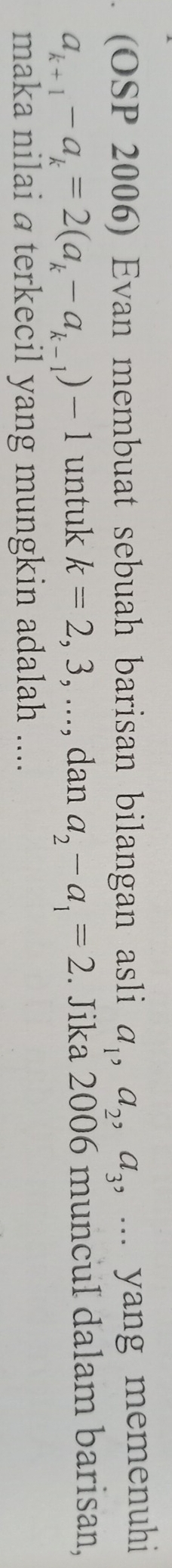 (OSP 2006) Evan membuat sebuah barisan bilangan asli a_1, a_2, a_3 , ... yang memenuhi
a_k+1-a_k=2(a_k-a_k-1)-1 untuk k=2,3,..., dan a_2-a_1=2. Jika 2006 muncul dalam barisan, 
maka nilai @ terkecil yang mungkin adalah ....