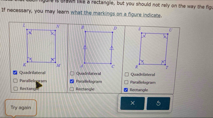 ch ligure is drawn like a rectangle, but you should not rely on the way the figu
If necessary, you may learn what the markings on a figure indicate.

Quadrilateral Quadrilateral Quadrilateral
Parallelogram Parailelogram Parallelogram
Rectangle Rectangle Rectangle
×
Try again