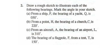 Draw a rough sketch to illustrate each of the 
following bearings. Mark the angle in your sketch. 
(a) From a ship, P, the bearing of a yacht, Q, is
050°. 
(b) From a point, H, the bearing of a church, C, is
220°. 
(c) From an aircraft, A, the bearing of an airport, L, 
is 310°. 
(d) The bearing of a flagpole, F, from a tent, T, is
150°.