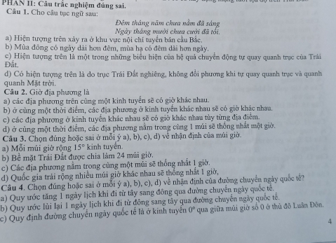 PHAN II: Câu trặc nghiệm đúng sai.
Câu 1. Cho câu tục ngữ sau:
Đêm tháng năm chưa nằm đã sáng
Ngày tháng mười chưa cười đã tối.
a) Hiện tượng trên xảy ra ở khu vực nội chí tuyển bản cầu Bắc.
b) Mùa đông có ngày dài hơn đêm, mùa hạ có đêm dài hơn ngày.
c) Hiện tượng trên là một trong những biểu hiện của hệ quả chuyển động tự quay quanh trục của Trải
Đắt.
d) Có hiện tượng trên là do trục Trái Đất nghiêng, không đổi phương khi tự quay quanh trục và quanh
quanh Mặt trời,
Câu 2. Giờ địa phương là
a) các địa phương trên cùng một kinh tuyến sẽ có giờ khác nhau.
b) ở cùng một thời điểm, các địa phương ở kinh tuyển khác nhau sẽ có giờ khác nhau.
c) các địa phương ở kinh tuyển khác nhau sẽ có giờ khác nhau tùy từng địa điểm.
d) ở cùng một thời điểm, các địa phương nằm trong cùng 1 múi sẽ thống nhất một giờ.
Câu 3. Chọn đúng hoặc sai ở mỗi ý a), b), c), d) về nhận định của múi giờ.
a) Mỗi múi giờ rộng 15° kinh tuyến.
b) Bề mặt Trái Đất được chia làm 24 múi giờ,
c) Các địa phương nằm trong cùng một mùi sẽ thống nhất 1 giờ.
d) Quốc gia trải rộng nhiều múi giờ khác nhau sẽ thống nhất 1 giờ,
Câu 4. Chọn đúng hoặc sai ở mỗi ý a), b), c), d) về nhận định của đường chuyển ngày quốc tế?
a) Quy ước tăng 1 ngày lịch khi đi từ tây sang đông qua đường chuyến ngày quốc tế.
b) Quy ước lùi lại 1 ngày lịch khi đi từ đông sang tây qua đường chuyển ngày quốc tế.
c) Quy định đường chuyển ngày quốc tế là ở kinh tuyển 0° qua giữa múi giờ số 0 ở thủ đô Luân Đôn.
4