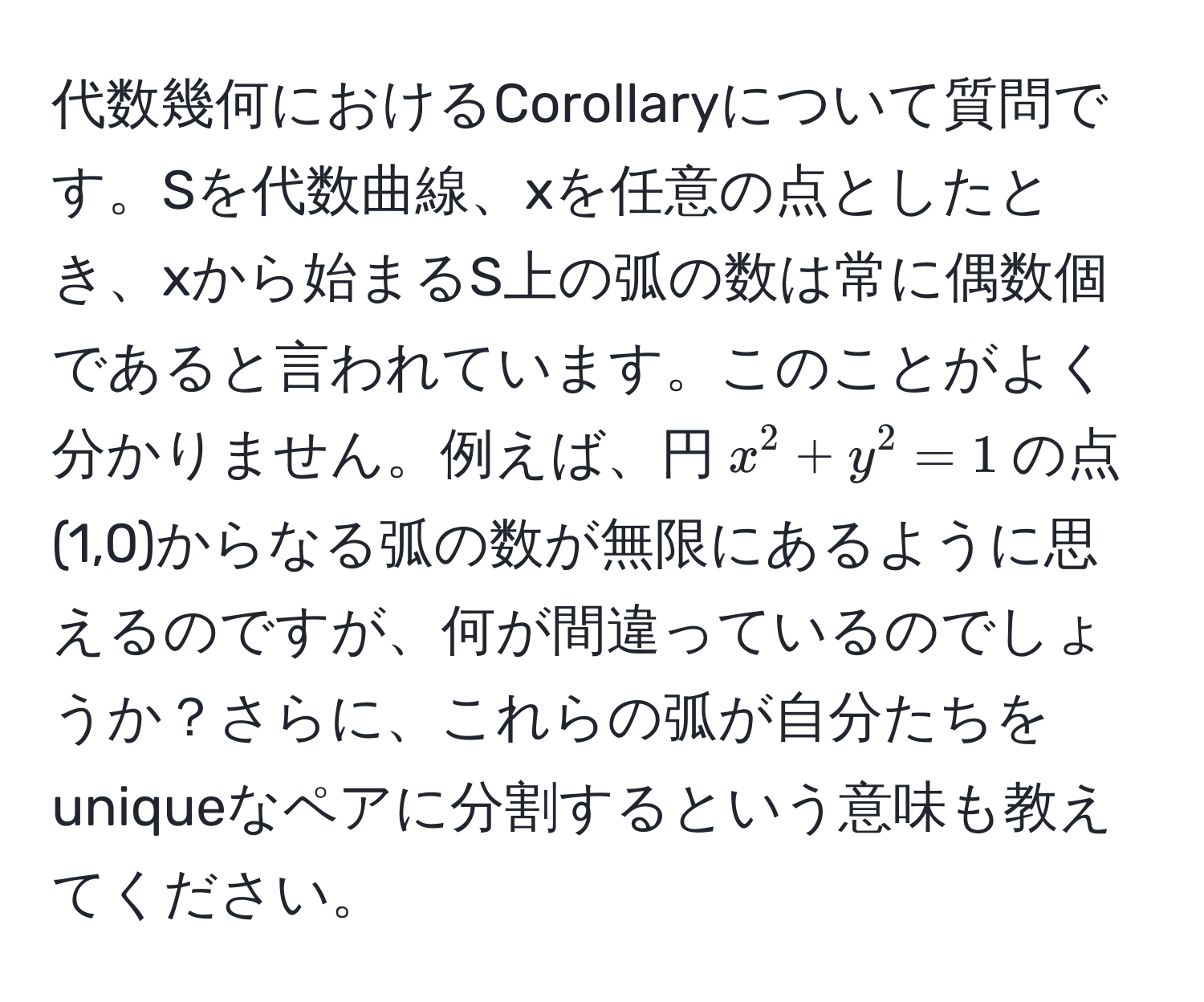 代数幾何におけるCorollaryについて質問です。Sを代数曲線、xを任意の点としたとき、xから始まるS上の弧の数は常に偶数個であると言われています。このことがよく分かりません。例えば、円$x^2 + y^2 = 1$の点(1,0)からなる弧の数が無限にあるように思えるのですが、何が間違っているのでしょうか？さらに、これらの弧が自分たちをuniqueなペアに分割するという意味も教えてください。