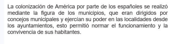 La colonización de América por parte de los españoles se realizó 
mediante la figura de los municipios, que eran dirigidos por 
concejos municipales y ejercían su poder en las localidades desde 
los ayuntamientos, esto permitió normar el funcionamiento y la 
convivencia de sus habitantes.