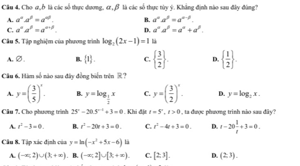 Cho α, b là các số thực dương, α, β là các số thực tùy ý. Khẳng định nào sau đây đúng?
A. a^(alpha).a^(beta)=a^(alpha beta). B. a^(alpha). a^(beta)=a^(alpha -beta).
C. a^(alpha). a^(beta)=a^(alpha +beta). D. a^(alpha). a^(beta)=a^(alpha)+a^(beta). 
Câu 5. Tập nghiệm của phương trình log _2(2x-1)=1 là
A. ∅. B.  1. C.   3/2 . D.   1/2 . 
Câu 6. Hàm số nào sau đây đồng biển trên R ?
A. y=( 3/5 )^x. B. y=log _ 1/2 x C. y=( 3/2 )^x. D. y=log _2x. 
Câu 7. Cho phương trình 25^x-20.5^(x-1)+3=0. Khi đặt t=5^x, t>0 , ta được phương trình nào sau đây?
A. t^2-3=0. B. t^2-20t+3=0. C. t^2-4t+3=0. D. t-20 1/t +3=0. 
Câu 8. Tập xác định của y=ln (-x^2+5x-6) là
A. (-∈fty ;2)∪ (3;+∈fty ) B. (-∈fty ;2]∪ [3;+∈fty ). C. [2;3]. D. (2;3).