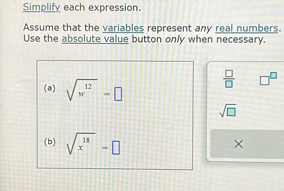 Simplify each expression. 
Assume that the variables represent any real numbers. 
Use the absolute value button only when necessary. 
(a) sqrt(w^(12))=□
 □ /□   □^(□)
sqrt(□ )
(b) sqrt(x^(18))=□
×