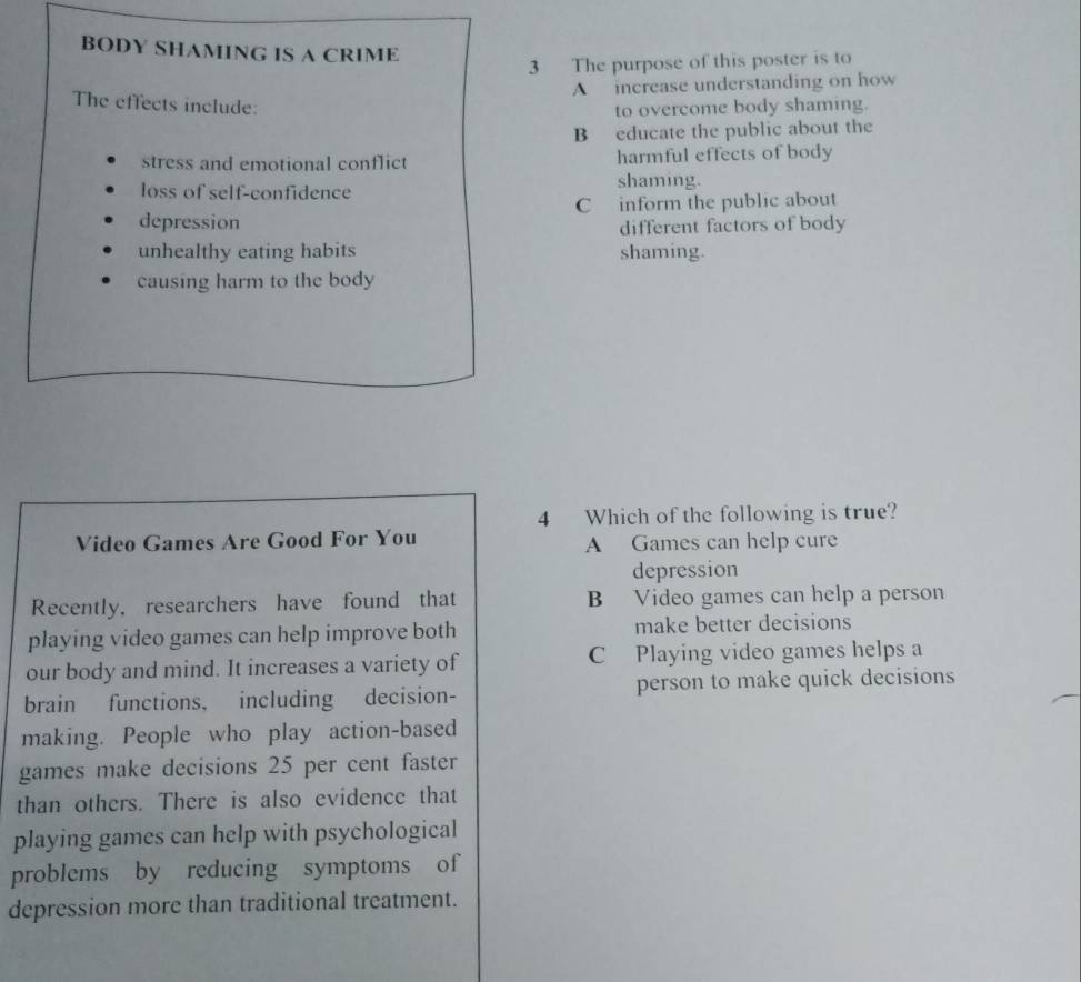 BODY SHAMING IS A CRIME
3 The purpose of this poster is to
A increase understanding on how
The effects include:
to overcome body shaming.
B educate the public about the
stress and emotional conflict harmful effects of body
loss of self-confidence shaming.
depression C inform the public about
different factors of body
unhealthy eating habits shaming.
causing harm to the body
4 Which of the following is true?
Video Games Are Good For You A Games can help cure
depression
Recently, researchers have found that B Video games can help a person
playing video games can help improve both make better decisions
our body and mind. It increases a variety of C Playing video games helps a
brain functions, including decision- person to make quick decisions
making. People who play action-based
games make decisions 25 per cent faster
than others. There is also evidence that
playing games can help with psychological
problems by reducing symptoms of
depression more than traditional treatment.