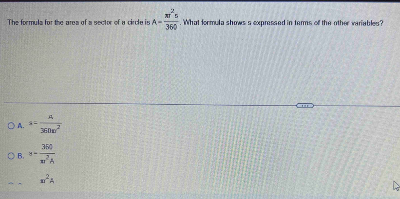 The formula for the area of a sector of a circle is A= π r^2s/360 . What formula shows s expressed in terms of the other variables?
A. s= A/360π r^2 
B. s= 360/π r^2A 
π r^2A