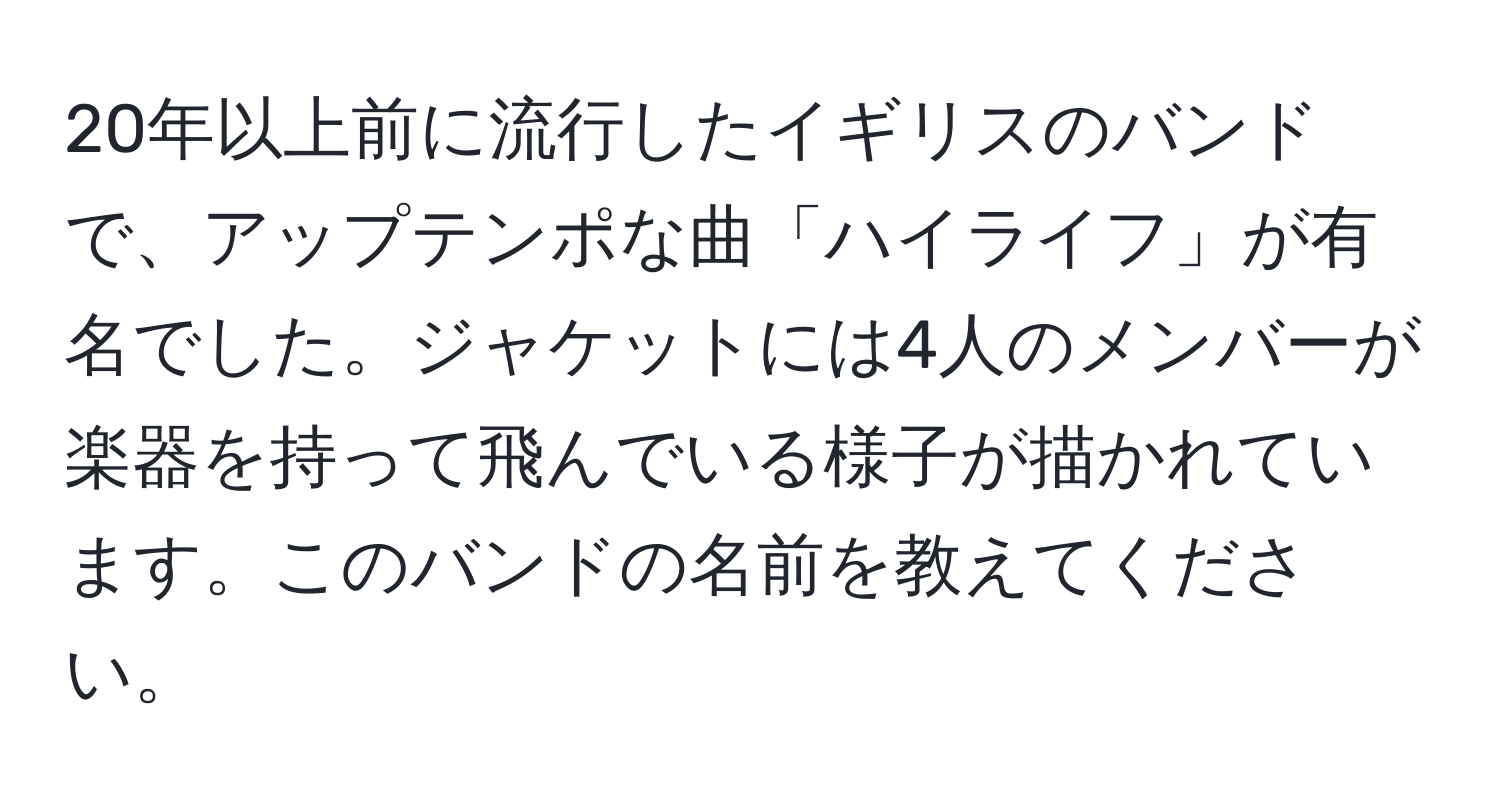 20年以上前に流行したイギリスのバンドで、アップテンポな曲「ハイライフ」が有名でした。ジャケットには4人のメンバーが楽器を持って飛んでいる様子が描かれています。このバンドの名前を教えてください。