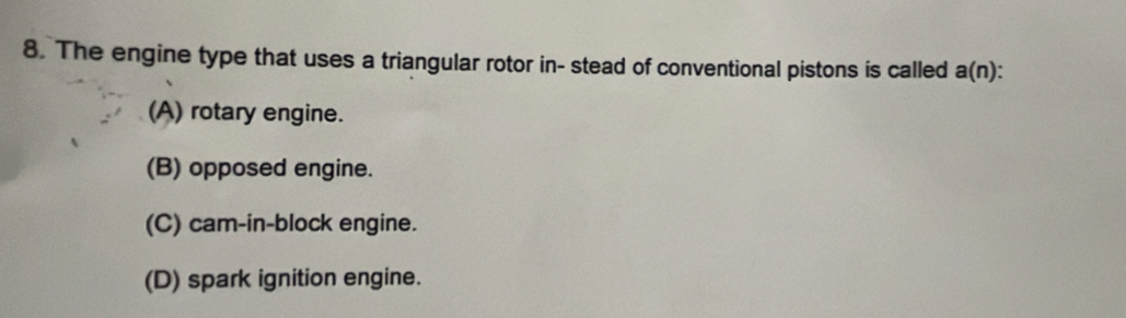 The engine type that uses a triangular rotor in- stead of conventional pistons is called a(n) :
(A) rotary engine.
(B) opposed engine.
(C) cam-in-block engine.
(D) spark ignition engine.