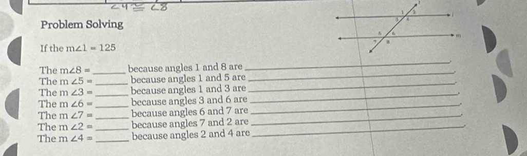 Problem Solving 
If the m∠ 1=125
The m∠ 8= _ because angles 1 and 8 are 
_ 
_. 
The m∠ 5= _because angles 1 and 5 are 
The m∠ 3= _because angles 1 and 3 are 
_ 
_. 
_ 
The m∠ 6= _because angles 3 and 6 are 
The m∠ 7= _because angles 6 and 7 are_ 
The m∠ 2= _because angles 7 and 2 are_ 
The m∠ 4= _because angles 2 and 4 are