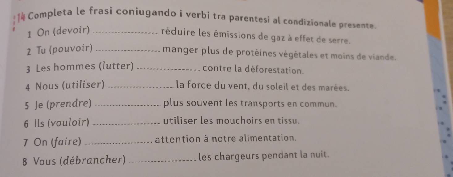 Completa le frasi coniugando i verbi tra parentesi al condizionale presente. 
1 On (devoir)_ 
réduire les émissions de gaz à effet de serre. 
2 Tu (pouvoir)_ 
manger plus de protéines végétales et moins de viande. 
3 Les hommes (lutter)_ 
contre la déforestation. 
4 Nous (utiliser) _la force du vent, du soleil et des marées. 
5 Je (prendre) _plus souvent les transports en commun. 
6 Ils (vouloir) _utiliser les mouchoirs en tissu. 
7 On (faire) _attention à notre alimentation. 
8 Vous (débrancher) _les chargeurs pendant la nuit.