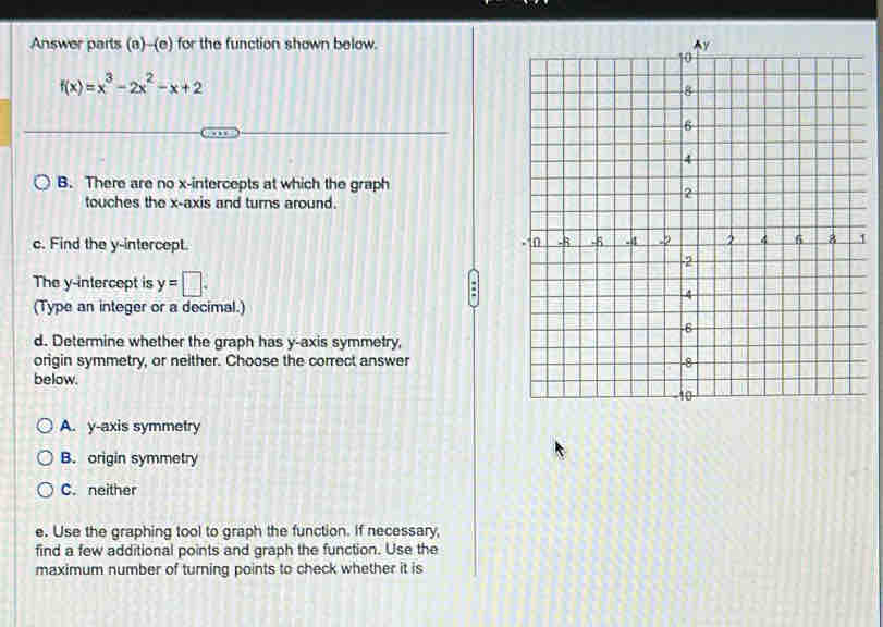 Answer parts (a)--(e) for the function shown below.
f(x)=x^3-2x^2-x+2
B. There are no x-intercepts at which the graph
touches the x-axis and turns around.
c. Find the y-intercept.
1
The y-intercept is y=□. 
(Type an integer or a decimal.)
d. Determine whether the graph has y-axis symmetry,
origin symmetry, or neither. Choose the correct answer
below.
A. y-axis symmetry
B. origin symmetry
C. neither
e. Use the graphing tool to graph the function. If necessary,
find a few additional points and graph the function. Use the
maximum number of turning points to check whether it is