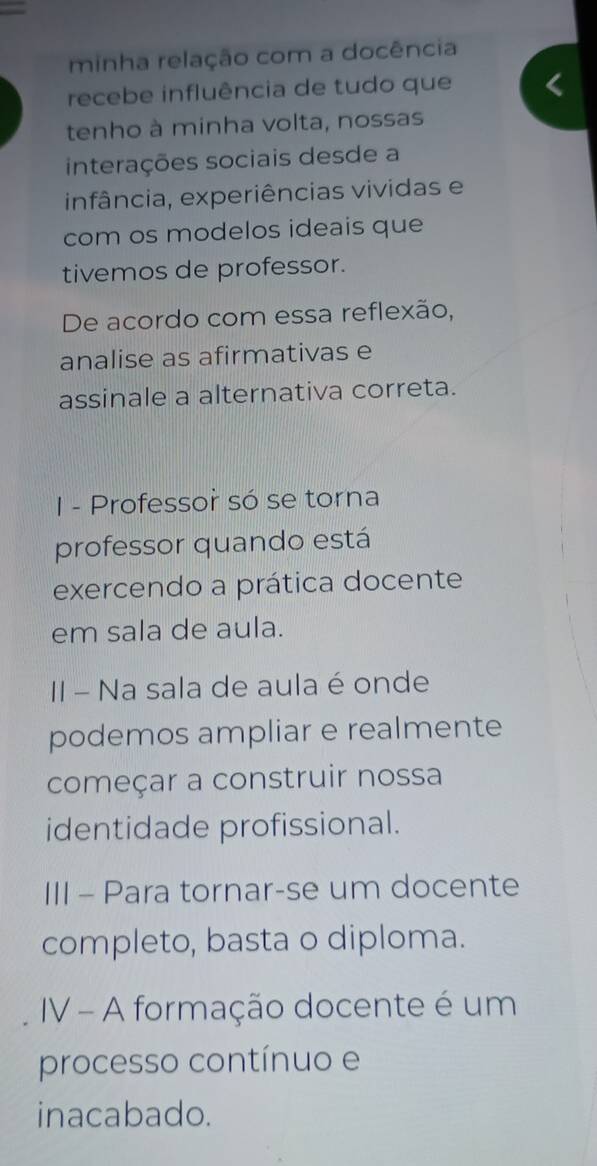 minha relação com a docência 
recebe influência de tudo que 
tenho à minha volta, nossas 
interações sociais desde a 
infância, experiências vividas e 
com os modelos ideais que 
tivemos de professor. 
De acordo com essa reflexão, 
analise as afirmativas e 
assinale a alternativa correta. 
I - Professor só se torna 
professor quando está 
exercendo a prática docente 
em sala de aula. 
II - Na sala de aula é onde 
podemos ampliar e realmente 
começar a construir nossa 
identidade profissional. 
III - Para tornar-se um docente 
completo, basta o diploma. 
IV - A formação docente é um 
processo contínuo e 
inacabado.