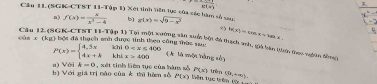 y=frac g(x). 
Câu 11.(SGK-CTST 11-Tập 1) Xét tính liên tục của các hàm số sau: 
a) f(x)= x/x^2-4  b) g(x)=sqrt(9-x^2)
c) h(x)=cos x+tan x. 
của x(kg
Câu 12. (SGK-CTST 11-Tập 1) Tại một xưởng sản xuất bột đá thạch anh, giá bán (tính theo nghìn đồng ) bột đá thạch anh được tính theo công thức sau:
P(x)=beginarrayl 4,5x 4x+kendarray. .beginarrayr khi0 400endarray. ( k là một hằng số) 
a) Với k=0 , xét tính liên tục của hàm số P(x) trên 
b) Với giá trị nào của k thì hàm số P(x) liên tục trên (0;+∈fty ). 
(0