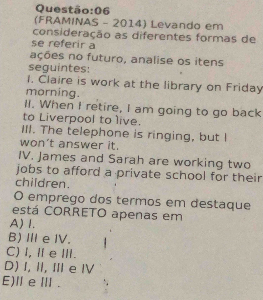 06
(FRAMINAS - 2014) Levando em
consideração as diferentes formas de
se referir a
ações no futuro, analise os itens
seguintes:
I. Claire is work at the library on Friday
morning.
II. When I retire, I am going to go back
to Liverpool to live.
III. The telephone is ringing, but I
won’t answer it.
IV. James and Sarah are working two
jobs to afford a private school for their
children.
O emprego dos termos em destaque
está CORRETO apenas em
A) I.
B) Ⅲ e IV.
C) I,ⅡeⅢ.
D) I, I, Ⅲe Ⅳ
E)ⅢeⅢ .