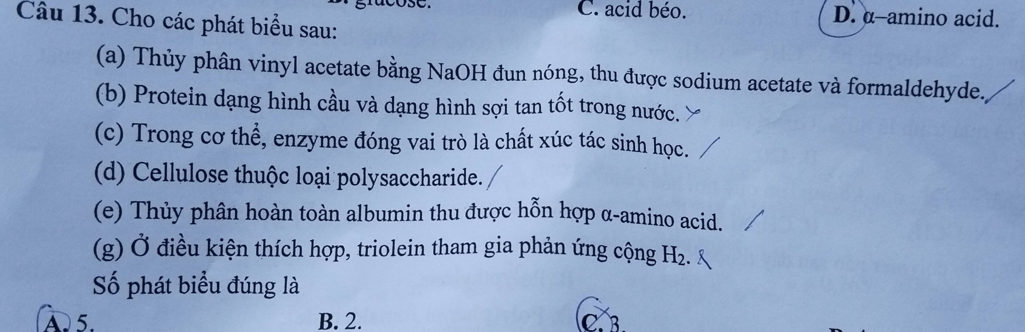 C. acid béo. D. α -amino acid.
Câu 13. Cho các phát biểu sau:
(a) Thủy phân vinyl acetate bằng NaOH đun nóng, thu được sodium acetate và formaldehyde.
(b) Protein dạng hình cầu và dạng hình sợi tan tốt trong nước.
(c) Trong cơ thể, enzyme đóng vai trò là chất xúc tác sinh học.
(d) Cellulose thuộc loại polysaccharide.
(e) Thủy phân hoàn toàn albumin thu được hỗn hợp α -amino acid.
(g) Ở điều kiện thích hợp, triolein tham gia phản ứng cộng H₂.
Số phát biểu đúng là
A 5. B. 2. C. B