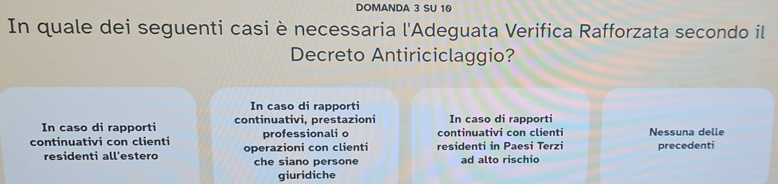 DOMANDA 3 SU 10
In quale dei seguenti casi è necessaria l'Adeguata Verifica Rafforzata secondo il
Decreto Antiriciclaggio?
In caso di rapporti
continuativi, prestazioni In caso di rapporti
In caso di rapporti
professionali o continuativi con clienti Nessuna delle
continuativi con clienti
residenti in Paesi Terzi
residenti all'estero operazioni con clienti precedenti
che siano persone ad alto rischio
giuridiche