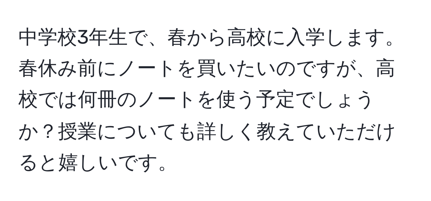 中学校3年生で、春から高校に入学します。春休み前にノートを買いたいのですが、高校では何冊のノートを使う予定でしょうか？授業についても詳しく教えていただけると嬉しいです。