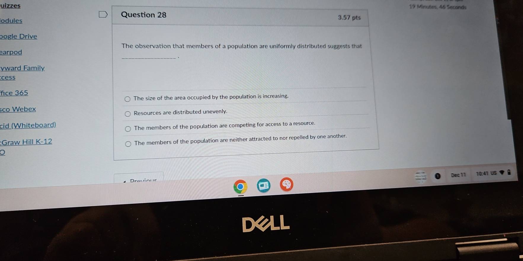 uizzes
19 Minutes, 46 Seconds
Question 28 3.57 pts
lodules
bogle Drive
The observation that members of a population are uniformly distributed suggests that
earpod
yward Family
cess
fice 365
The size of the area occupied by the population is increasing.
sco Webex
Resources are distributed unevenly.
cid (Whiteboard)
The members of the population are competing for access to a resource
:Graw Hill K-12
The members of the population are neither attracted to nor repelled by one another.
Dec 11 10:41 US a
Drovious