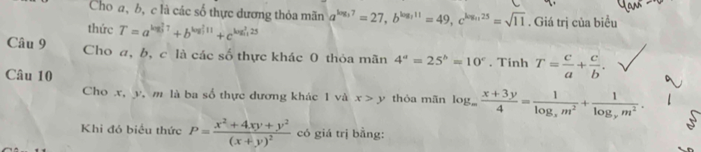 Cho a, b, c là các số thực dương thỏa mãn a^(log _3)7=27, b^(log _7)11=49, c^(log _11)25=sqrt(11). Giá trị của biều 
thức T=a^((log _3)^27)+b^(log _71)+c^((log _11)^2^2)25
Câu 9 Cho a, b, c là các số thực khác 0 thỏa mãn 4^a=25^b=10^c. Tinh T= c/a + c/b . 
Câu 10 
Cho x, y, m là ba số thực dương khác 1 và x>y thỏa mãn log _m (x+3y)/4 =frac 1log _xm^2+frac 1log _ym^2. 
Khi đó biểu thức P=frac x^2+4xy+y^2(x+y)^2 có giá trị bằng: