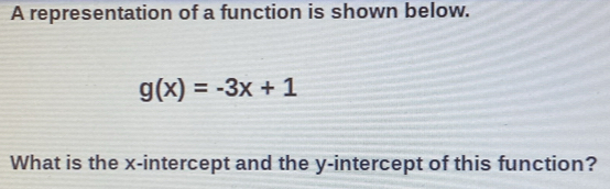 A representation of a function is shown below.
g(x)=-3x+1
What is the x-intercept and the y-intercept of this function?