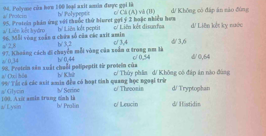 Polyme của hơn 100 loại axit amín được gọi là
a/ Protcin b/ Polypeptit c/ Cả (A) và (B) d/ Không có đáp án nào đúng
95. Protein phản ứng với thuốc thử biuret gợi ý 2 hoặc nhiều hơn
a/ Liên kết hydro b/ Liên kết peptit c/ Liên kết disunfua d/ Liên kết kỵ nước
96. Mỗi vòng xoắn α chứa số của các axit amin
a/ 2, 8 b/ 3, 2 c/ 3, 4 d/ 3, 6
97. Khoảng cách di chuyển mỗi vòng của xoắn α trong nm là
a / 0,34 b/ 0,44 c/ 0,54 d/ 0,64
98. Protein săn xuất chuỗi polipeptit từ protein của
a/ Oxi hóa b/ Khứ c/ Thủy phân d/ Không có đáp án nào đúng
99/ Tất cả các axit amin đều có hoạt tính quang học ngoại trừ
a/ Glycin b/ Serine c/ Threonin d/ Tryptophan
100. Axit amín trung tính là
a/ Lysin b/ Prolin c/ Leucin d/ Histidin