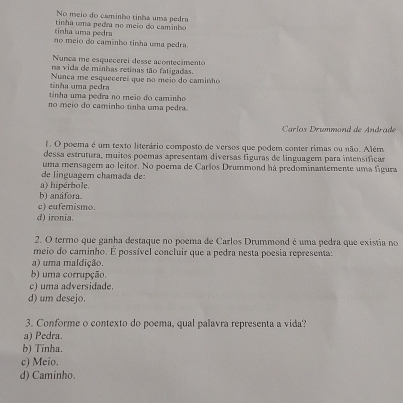 No meio do caminho tinha uma pedra
tinha uma pedra tinha uma pedra no meio do caminho
no meio do caminho tinha uma pedra.
Nunca me esquecerei desse acontecimento
na vida de minhas retinas tão fatigadas
tinha uma pedra Nunca me esquecerei que no meio do caminho
tinha uma pedra no meio do carinho
no meio do caminho tinha uma pedra.
Caríos Drummond de Andrade
. O poema é um texto literário composto de versos que podem conter rimas ou não. Além
dessa estrutura, muitos poemas apresentam diversas fíguras de linguagem para imensificar
uma mensager ao leitor. No poerna de Carlos Drummond há predominantemente uma figura
de linguager chamada de:
a) hipérbole
b) anáfora
c) eufemismo.
d) ironia.
2. O termo que ganha destaque no poema de Carlos Drummond é uma pedra que existia no
meio do caminho. É possível concluir que a pedra nesta poesia representa:
a) uma maldição.
b) uma corrupção.
c) uma adversidade.
d) um desejo.
3. Conforme o contexto do poema, qual palavra representa a vida?
a) Pedra.
b) Tínha.
c) Meio.
d) Caminho.