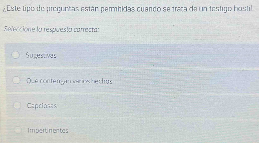 ¿Este tipo de preguntas están permitidas cuando se trata de un testigo hostil.
Seleccione la respuesta correcta:
Sugestivas
Que contengan varios hechos
Capciosas
Impertinentes