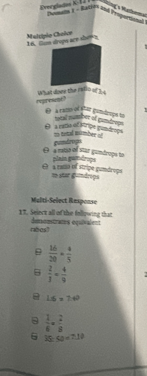 Everglades K-14 Shing's Mathemal
Doumann X - Racios and Proportional 
Multipio Choice
16. Gum drops are she n
What does the ratio of 3:4
represent?
1
O à ratio of star gundreps to
totall number of gundrops
O a ratio of stripe gundrops
to tntal múmber of
gumdrops
θ a ratio of star gumdrops to
plaín gundrops
θ a ratio of stripe gumdrops
to star gumdrops
Multi-Select Response
17. Seleck all of the following that
demonstratés équivalent
rabos)
 16/20 = 4/5 
 2/3 = 4/9 
1:5=7:40
 1/6 = 2/5 
6 35:50=7:10
