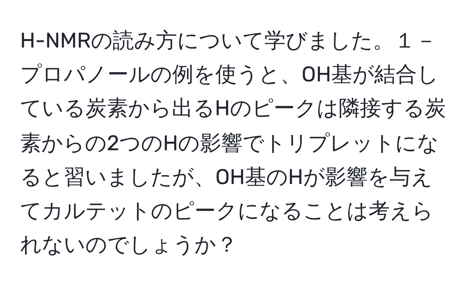 H-NMRの読み方について学びました。１－プロパノールの例を使うと、OH基が結合している炭素から出るHのピークは隣接する炭素からの2つのHの影響でトリプレットになると習いましたが、OH基のHが影響を与えてカルテットのピークになることは考えられないのでしょうか？