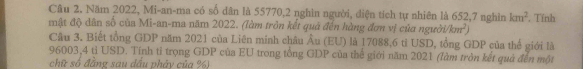 Năm 2022, Mi-an-ma có số dân là 55770, 2 nghìn người, diện tích tự nhiên là 652, 7 nghìn km^2. Tính 
đật độ dân số của Mi-an-ma năm 2022. (làm tròn kết quả đến hàng đơn vị của người km^2
Câu 3. Biết tổng GDP năm 2021 của Liên minh châu Âu (EU) là 17088,6 tỉ USD, tổng GDP của thể giới là
96003,4 tỉ USD. Tính tỉ trọng GDP của EU trong tổng GDP của thể giới năm 2021 (làm tròn kết quả đến một 
chữ số đẳng sau dấu phảy của %)