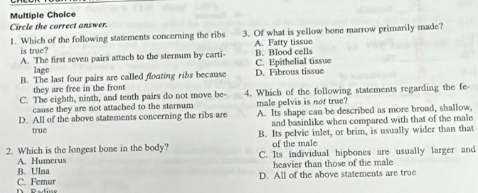 Circle the correct answer.
1. Which of the following statements concerning the ribs 3. Of what is yellow bone marrow primarily made?
is true? A. Fatty tissue
A. The first seven pairs attach to the sternum by carti- B. Blood cells
lage C. Epithelial tissue
B. The last four pairs are called floating ribs because D. Fibrous tissue
they are free in the front
C. The eighth, ninth, and tenth pairs do not move be- 4. Which of the following statements regarding the fe-
cause they are not attached to the sternum male pelvis is not true?
D. All of the above statements concerning the ribs are A. Its shape can be described as more broad, shallow,
true and basinlike when compared with that of the male
B. Its pelvic inlet, or brim, is usually wider than that
2. Which is the longest bone in the body? of the male
A. Humerus C. Its individual hipbones are usually larger and
B. Ulna heavier than those of the male
C. Femur D. All of the above statements are true