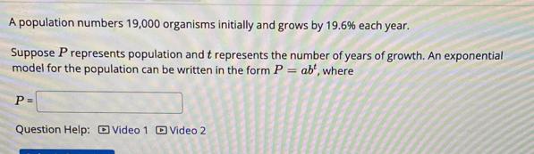 A population numbers 19,000 organisms initially and grows by 19.6% each year. 
Suppose P represents population and t represents the number of years of growth. An exponential 
model for the population can be written in the form P=ab^t , where
P=□
Question Help: Video 1 Video 2