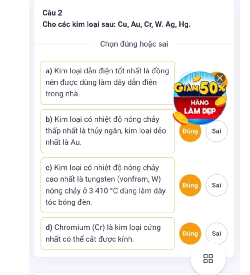 Cho các kim loại sau: Cu, Au, Cr, W. Ag, Hg.
Chọn đúng hoặc sai
a) Kim loại dẫn điện tốt nhất là đồng
X
nên được dùng làm dây dẫn điện GIAM50%
trong nhà.
hàng
làm dẹp
b) Kim loại có nhiệt độ nóng chảy
thấp nhất là thủy ngân, kim loại dẻo Đúng Sai
nhất là Au.
c) Kim loại có nhiệt độ nóng chảy
cao nhất là tungsten (vonfram, W)
Đúng Sai
nóng chảy ở 3410°C dùng làm dây
tóc bóng đèn.
d) Chromium (Cr) là kim loại cứng Đúng Sai
nhất có thể cắt được kính.
I