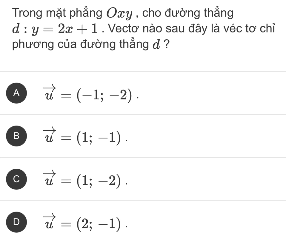 Trong mặt phẳng Oxy , cho đường thẳng
d:y=2x+1. Vectơ nào sau đây là véc tơ chỉ
phương của đường thẳng d ?
A vector u=(-1;-2).
B vector u=(1;-1).
C vector u=(1;-2).
D vector u=(2;-1).